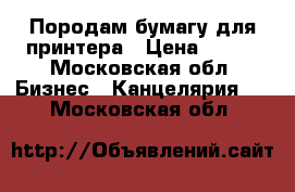 Породам бумагу для принтера › Цена ­ 160 - Московская обл. Бизнес » Канцелярия   . Московская обл.